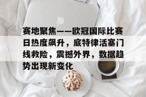赛地聚焦——欧冠国际比赛日热度飙升，底特律活塞门线救险，震撼外界，数据趋势出现新变化