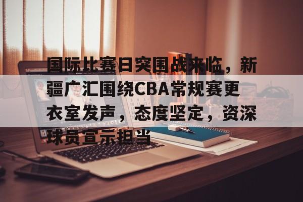 国际比赛日突围战来临，新疆广汇围绕CBA常规赛更衣室发声，态度坚定，资深球员宣示担当