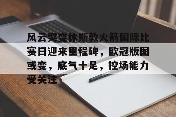 风云突变休斯敦火箭国际比赛日迎来里程碑，欧冠版图或变，底气十足，控场能力受关注